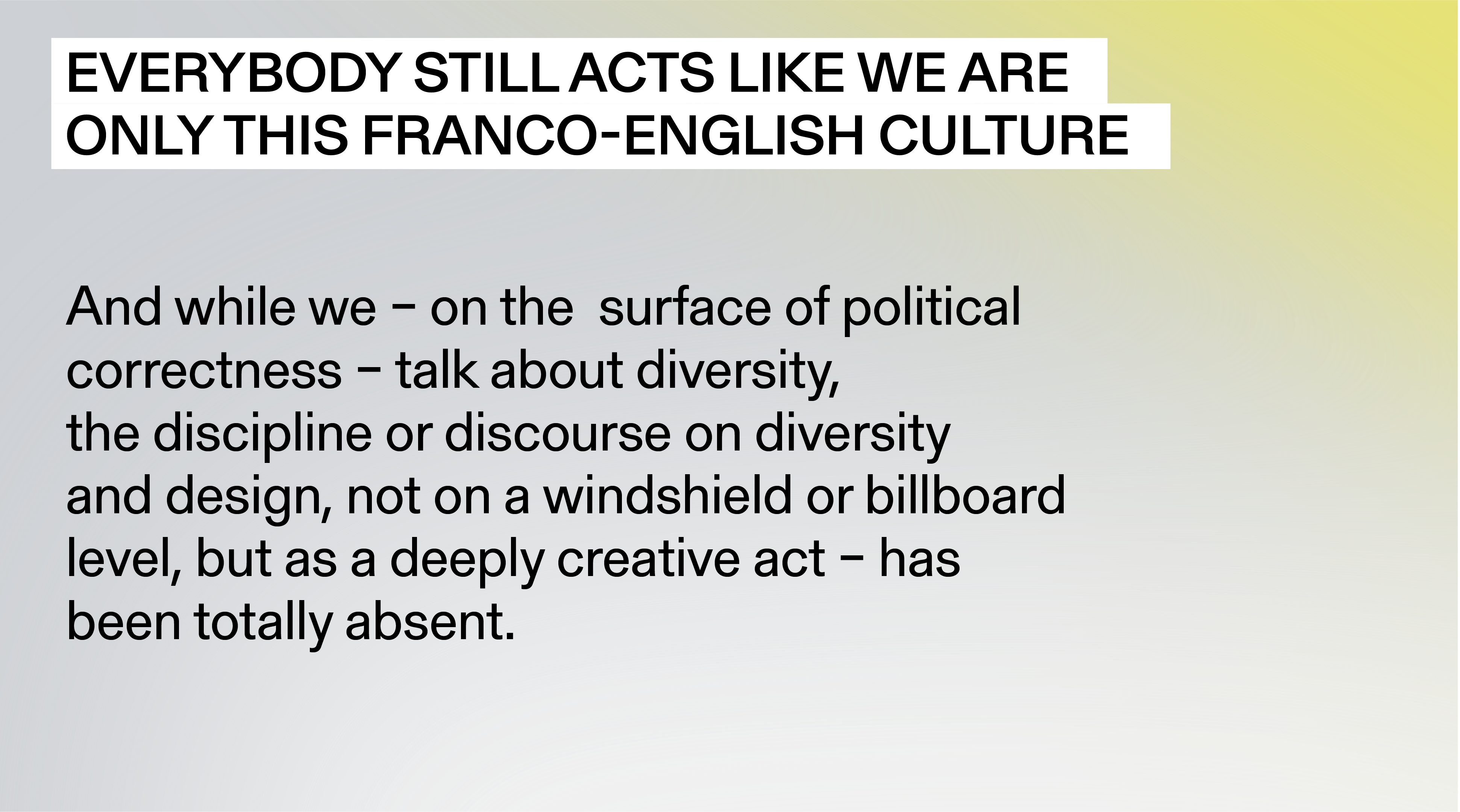  “Everybody still acts like we are only this Franco-English culture, and while we - on the  surface of political correctness - talk about diversity, the discipline or discourse on diversity and design, not on a windshield or billboard level, but as a deeply creative act - has been totally absent.”